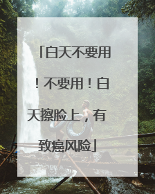白天不要用！不要用！白天擦脸上，有致癌风险